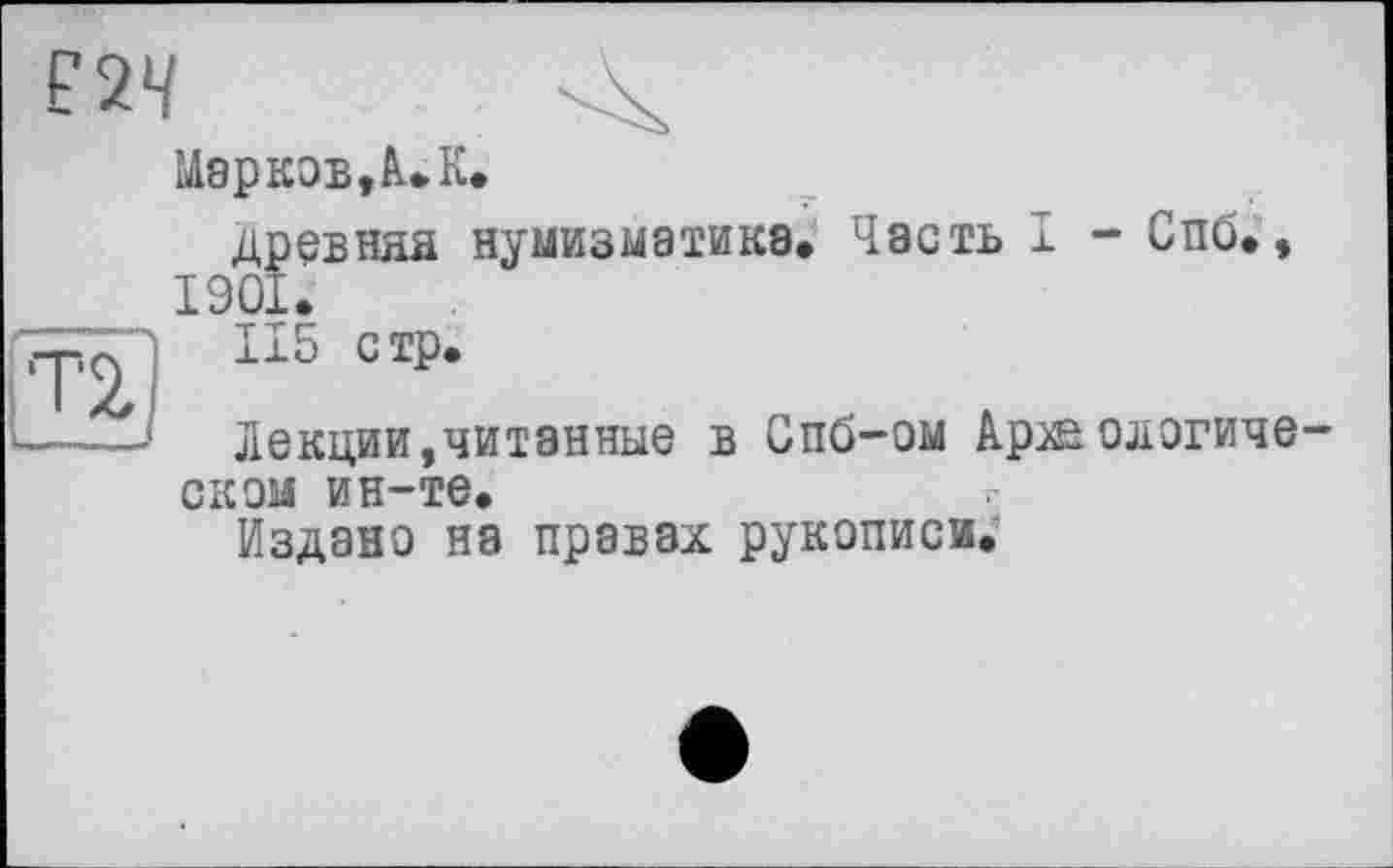 ﻿£24
Марков,А. К.
древняя нумизматика* Часть I - Спб., 1901.
115 стр.
Лекции,читанные в Спб-ом Аржологиче скэм ин-те.
Издано на правах рукописи.